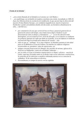 Ermita de la Soledad


 •   ..otra ermita llamada de la Soledad en el extremo sur ( del Madoz )
 •   ...un cuadrilongo con techumbre de madera constituía esta ermita, incendiada en 1869, D,
     Juan José Moreno formo la resolución de reedificarla, lo que ejecuto bajo la dirección del
     maestro D.Juan Ramón Naranjo, con verdadera magnificencia ,muerto el generoso
     bienhechor cuando solo faltaban detalles del decorado, sus herederos abandonaron la
     obra... ( del Hervas )

        •   por comentarios de esos que corren de boca en boca y pasan de generación en
            generación atraves del tiempo, esta ermita nunca llegó a bendecir se por
            desavenencias entre el obispo y el benefactor ...¿ ? su uso ha sido de lo más
            heterogéneo, así en la Guerra Civil sirvió de mercado y en su interior se vendieron
            los primeros aparatos de radio que hubo en el pueblo; ya en mi infancia el sindicato
            nacional del trigo la arrendó para almacén de cereales – silo-
        •   toda vez que su “ pedrigui” no es muy religioso, la Soledad constiuia el sitio ideal
            para ser la Biblioteca o Casa de Cultura, son muchos los edificios religiosos
            reconvertidos en: paradores ,salas de exposiciones, etc.
        •   antiguo convento franciscano de Almagro ,hoy parador de turismo, iglesia de la
            Veracruz en Valdepeñas ,centro de actividades culturales ….
        •   por su estilo es lo que en términos arquitectónicos se llama: ecléctico – mezcla de
            estilos, aquí muy acertados tanto en su diseño como en las soluciones constructivas,
            la estructura de la cubrición es metálica roblonada,entonces no se conocían la
            soldadura: Ni de oxiacetileno ni eléctrica..
        •   Personalmente yo siempre la asocio con las cigüeñas.
 