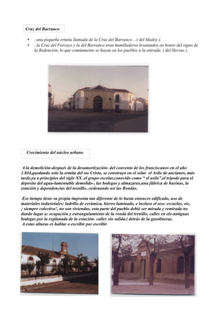 Cruz del Barranco

   •   ..una pequeña ermita llamada de la Cruz del Barranco ...( del Madoz ).
   •   ..la Cruz del Forcayo y la del Barranco eran humilladeros levantados en honor del signo de
       la Redención, lo que comúnmente se hayan en los pueblos a la entrada. ( del Hervas ).




   Crecimiento del núcleo urbano


 A la demolición-después de la desamortización- del convento de los franciscanos en el año
1.844,quedando solo la ermita del sto Cristo, se construyo en el solar el Asilo de ancianos, más
tarde,ya a principios del siglo XX ,el grupo escolar,conocido como “ el asilo”,el trípode para el
deposito del agua-lamentable demolido-, las bodegas y almazaras,una fábrica de harinas, la
estación y dependencias del trenillo...ordenando así las Rondas.

 Ese tiempo tiene su propia impronta tan diferente de lo hasta entonces edificado, uso de
materiales industriales: ladrillo de cerámica, hierro laminado, e incluso el uso: escuelas, etc,
¡ siempre colectivo!, no son viviendas, esta parte del pueblo debió ser mirada y remirada no
dando lugar a: ocupación y estrangulamiento de la ronda del trenillo, calles en ele-antiguas
bodegas por la explanada de la estación- calles sin salida.( detrás de la gasolinera).
 A estas alturas es hablar o escribir por escribir
 