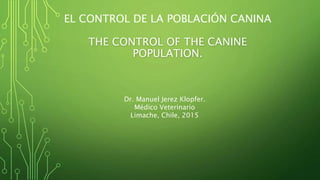 EL CONTROL DE LA POBLACIÓN CANINA
THE CONTROL OF THE CANINE
POPULATION.
Dr. Manuel Jerez Klopfer.
Médico Veterinario
Limache, Chile, 2015
 