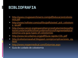 BIBLIOFRAFIA
 http://www.cirugiasanchinarro.com/pdf/educacion/colosto
mia.pdf
 http://www.hollister.com/us/files/pdfs/osted_pcb_colostom
y_sp.pdf
 http://www.cancer.org/espanol/servicios/tratamientosyefec
tossecundarios/efectossecundariosfisicos/fragmentado/col
ostomia-una-guia-types-of-colostomies
 http://www.tecuidamos.org/pdf/Guia-rapida-COL.pdf
 http://colostomiasalud.blogspot.com/p/complicaciones_29.
html
 http://www.mopermedical.com/Ostomias.aspx
 Guia de cuidado de colostomia
 