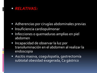  RELATIVAS:
 Adherencias por cirugías abdominales previas
 Insuficiencia cardiopulmonar
 Infecciones o quemaduras amplias en piel
abdomen
 Incapacidad de observar la luz por
transiluminación en el abdomen al realizar la
endoscopia
 Ascitis masiva, coagulopatía, gastrectomía
subtotal obesidad exagerada, Ca gástrico
 