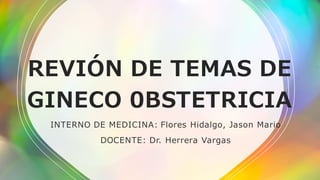 REVIÓN DE TEMAS DE
GINECO 0BSTETRICIA
INTERNO DE MEDICINA: Flores Hidalgo, Jason Mario
DOCENTE: Dr. Herrera Vargas
 