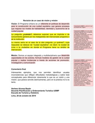 Revisión de un caso de visión y misión
Visión: El Programa Urbano es un referente en políticas de desarrollo
para la construcción de una cuidad equitativa que genera procesos          Comentario [HAB1]: ¿Qué es lo que
                                                                           se propone ser o lograr?
que mejoren los niveles de habitabilidad, identidad y autonomía de la
cuidad popular.                                                            Comentario [HAB2]: Así como está
                                                                           planteado responde más a la pregunta
                                                                           ¿para qué? (finalidad) que
La pregunta ¿cuándo?, debemos suponer que es implícita o de                corresponde propiamente a una visión.
                                                                           Sin embargo, si se reorienta el
conocimiento general por los instegrantes del mencionado programa o        enunciado utilizando el adverbio
                                                                           “mediante” en lugar de “que genera” sí
de la institución.                                                         sería en cuanto a forma, más
                                                                           apropiado para responder a la
                                                                           pregunta ¿cómo se logrará?, es decir
Lo mismo sería en el caso de la otra pregunta ¿a quiénes?, cuya            “…mediante procesos que mejoren los
                                                                           niveles de habitabilidad, identidad y
respuesta se deduce de “ciudad equitativa”, es decir, la ciudad de         autonomía de la ciudad popular. Sin
                                                                           embargo, queda aún un punto de
Lima o la ciudad/es en donde el Programa tiene su ámbito de                fondo que no está expresado ¿de qué
                                                                           procesos hablamos?
intervención.


Misión: Somos un equipo integrado y multidisciplinario que desarrolla
capacidades en los actores, formula modelos de gestión de la cuidad
popular y realiza incidencias a través de acciones de promoción,           Comentario [HAB3]: ¿qué función
                                                                           desempeña la organización?
investigación y comunicación                                               Comentario [HAB4]: El uso del
                                                                           adverbio “a través” corresponde al
                                                                           cómo y por lo tanto se relaciona más
                                                                           con una visión que con la misión. De
                                                                           otro lado, el resto del enunciado
Comentario final                                                           “…acciones de promoción,
                                                                           investigación y comunicación” tendrían
                                                                           que estar integradas a las funciones
Interesantes ejemplos, que nos permiten identificar usuales                de la organización. En caso contrario,
                                                                           si esas acciones lo que quieren
inconsistencias que reflejan dificultades metodológicas y sobre todo       señalar es una finalidad, es decir, un
                                                                           ¿para qué o por qué?, en lugar de “a
conceptuales para diferenciar claramente lo que es un visión y una         través” tendría que utilzar la
                                                                           construcción “con el fin de o la
misión, que parece sencillo (teóricamente), pero en la práctica no lo es   finalidad de” o la preposición “para”.
                                                                           Esa parte quedaría así: “…con el fin de
tanto.                                                                     incidir promocional, investigativa y
                                                                           comunicacionalmente…”. Faltando
                                                                           precisar el ¿para quién?


Herless Alvarez Bazán
Docente Planificación y Ordenamiento Turístico USMP
Escuela de Turismo y Hotelería
Lima, 20 de octubre de 2010
 