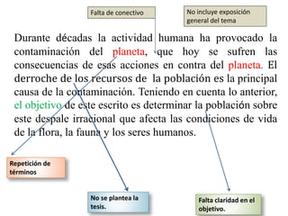 Durante décadas la actividad humana ha provocado la
contaminación del planeta, que hoy se sufren las
consecuencias de esas acciones en contra del planeta. El
derroche de los recursos de la población es la principal
causa de la contaminación. Teniendo en cuenta lo anterior,
el objetivo de este escrito es determinar la población sobre
este despale irracional que afecta las condiciones de vida
de la flora, la fauna y los seres humanos.
Falta de conectivo
Repetición de
términos
No se plantea la
tesis.
Falta claridad en el
objetivo.
No incluye exposición
general del tema
 