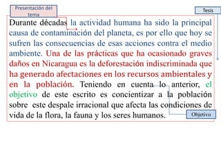 Durante décadas la actividad humana ha sido la principal
causa de contaminación del planeta, es por ello que hoy se
sufren las consecuencias de esas acciones contra el medio
ambiente. Una de las prácticas que ha ocasionado graves
daños en Nicaragua es la deforestación indiscriminada que
ha generado afectaciones en los recursos ambientales y
en la población. Teniendo en cuenta lo anterior, el
objetivo de este escrito es concientizar a la población
sobre este despale irracional que afecta las condiciones de
vida de la flora, la fauna y los seres humanos. Objetivo
TesisPresentación del
tema
 