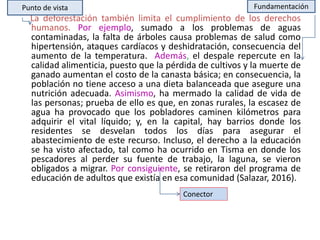 La deforestación también limita el cumplimiento de los derechos
humanos. Por ejemplo, sumado a los problemas de aguas
contaminadas, la falta de árboles causa problemas de salud como
hipertensión, ataques cardíacos y deshidratación, consecuencia del
aumento de la temperatura. Además, el despale repercute en la
calidad alimenticia, puesto que la pérdida de cultivos y la muerte de
ganado aumentan el costo de la canasta básica; en consecuencia, la
población no tiene acceso a una dieta balanceada que asegure una
nutrición adecuada. Asimismo, ha mermado la calidad de vida de
las personas; prueba de ello es que, en zonas rurales, la escasez de
agua ha provocado que los pobladores caminen kilómetros para
adquirir el vital líquido; y, en la capital, hay barrios donde los
residentes se desvelan todos los días para asegurar el
abastecimiento de este recurso. Incluso, el derecho a la educación
se ha visto afectado, tal como ha ocurrido en Tisma en donde los
pescadores al perder su fuente de trabajo, la laguna, se vieron
obligados a migrar. Por consiguiente, se retiraron del programa de
educación de adultos que existía en esa comunidad (Salazar, 2016).
Punto de vista Fundamentación
Conector
 