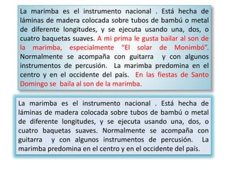 La marimba es el instrumento nacional . Está hecha de
láminas de madera colocada sobre tubos de bambú o metal
de diferente longitudes, y se ejecuta usando una, dos, o
cuatro baquetas suaves. A mi prima le gusta bailar al son de
la marimba, especialmente “El solar de Monimbó”.
Normalmente se acompaña con guitarra y con algunos
instrumentos de percusión. La marimba predomina en el
centro y en el occidente del país. En las fiestas de Santo
Domingo se baila al son de la marimba.
La marimba es el instrumento nacional . Está hecha de
láminas de madera colocada sobre tubos de bambú o metal
de diferente longitudes, y se ejecuta usando una, dos, o
cuatro baquetas suaves. Normalmente se acompaña con
guitarra y con algunos instrumentos de percusión. La
marimba predomina en el centro y en el occidente del país.
 