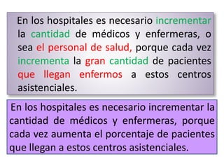 En los hospitales es necesario incrementar
la cantidad de médicos y enfermeras, o
sea el personal de salud, porque cada vez
incrementa la gran cantidad de pacientes
que llegan enfermos a estos centros
asistenciales.
En los hospitales es necesario incrementar la
cantidad de médicos y enfermeras, porque
cada vez aumenta el porcentaje de pacientes
que llegan a estos centros asistenciales.
 