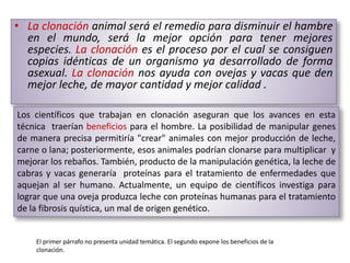 • La clonación animal será el remedio para disminuir el hambre
en el mundo, será la mejor opción para tener mejores
especies. La clonación es el proceso por el cual se consiguen
copias idénticas de un organismo ya desarrollado de forma
asexual. La clonación nos ayuda con ovejas y vacas que den
mejor leche, de mayor cantidad y mejor calidad .
Los científicos que trabajan en clonación aseguran que los avances en esta
técnica traerían beneficios para el hombre. La posibilidad de manipular genes
de manera precisa permitiría "crear" animales con mejor producción de leche,
carne o lana; posteriormente, esos animales podrían clonarse para multiplicar y
mejorar los rebaños. También, producto de la manipulación genética, la leche de
cabras y vacas generaría proteínas para el tratamiento de enfermedades que
aquejan al ser humano. Actualmente, un equipo de científicos investiga para
lograr que una oveja produzca leche con proteínas humanas para el tratamiento
de la fibrosis quística, un mal de origen genético.
El primer párrafo no presenta unidad temática. El segundo expone los beneficios de la
clonación.
 