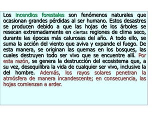 Los incendios forestales son fenómenos naturales que
ocasionan grandes pérdidas al ser humano. Estos desastres
se producen debido a que las hojas de los árboles se
resecan extremadamente en ciertas regiones de clima seco,
durante las épocas más calurosas del año. A todo ello, se
suma la acción del viento que aviva y expande el fuego. De
esta manera, se originan las quemas en los bosques, las
cuales destruyen todo ser vivo que se encuentre allí. Por
esta razón, se genera la destrucción del ecosistema que, a
su vez, desequilibra la vida de cualquier ser vivo, inclusive la
del hombre. Además, los rayos solares penetran la
atmósfera de manera incandescente; en consecuencia, las
hojas comienzan a arder.
 