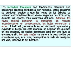 Los incendios forestales son fenómenos naturales que
ocasionan grandes pérdidas al ser humano. Estos desastres
se producen debido a que las hojas de los árboles se
resecan extremadamente en ciertas regiones de clima seco,
durante las épocas más calurosas del año. Además, los
rayos solares penetran la atmósfera de manera
incandescente; en consecuencia, las hojas comienzan a
arder. A todo ello, se suma la acción del viento que aviva y
expande el fuego. De esta manera, se originan las quemas
en los bosques, las cuales destruyen todo ser vivo que se
encuentre allí. Por esta razón, se genera la destrucción del
ecosistema que, a su vez, desequilibra la vida de cualquier
ser vivo, inclusive la del hombre.
 
