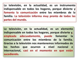 La televisión, en la actualidad, es un instrumento
indispensable en todos los hogares, porque divierte y
fomenta la comunicación entre los miembros de la
familia. La televisión informa muy pronto de todas las
partes del mundo.
La televisión, en la actualidad, es un elemento
indispensable en todos los hogares, porque divierte y,
empleada adecuadamente, puede fomentar la
comunicación entre los miembros de la familia.
Gracias a la televisión nos mantenemos informados de
los hechos que ocurren a nivel nacional e
internacional, casi en el momento en que están
sucediendo.
 