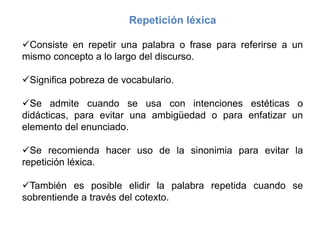 Repetición léxica
Consiste en repetir una palabra o frase para referirse a un
mismo concepto a lo largo del discurso.
Significa pobreza de vocabulario.
Se admite cuando se usa con intenciones estéticas o
didácticas, para evitar una ambigüedad o para enfatizar un
elemento del enunciado.
Se recomienda hacer uso de la sinonimia para evitar la
repetición léxica.
También es posible elidir la palabra repetida cuando se
sobrentiende a través del cotexto.
 