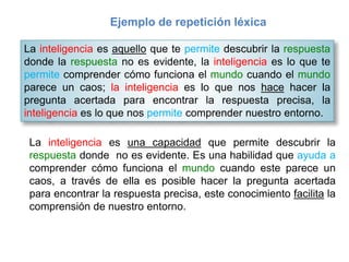 Ejemplo de repetición léxica
La inteligencia es aquello que te permite descubrir la respuesta
donde la respuesta no es evidente, la inteligencia es lo que te
permite comprender cómo funciona el mundo cuando el mundo
parece un caos; la inteligencia es lo que nos hace hacer la
pregunta acertada para encontrar la respuesta precisa, la
inteligencia es lo que nos permite comprender nuestro entorno.
La inteligencia es una capacidad que permite descubrir la
respuesta donde no es evidente. Es una habilidad que ayuda a
comprender cómo funciona el mundo cuando este parece un
caos, a través de ella es posible hacer la pregunta acertada
para encontrar la respuesta precisa, este conocimiento facilita la
comprensión de nuestro entorno.
 