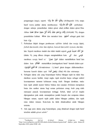 7 
pengurangan (naqs), seperti اََلهوا اتَََّّذَ اللَّّه لَََدًا (Al-Baqoroh: 116), tanpa 
huruf wawu jumhur ulama membacanya اََلهوا اتَََّّذَ اللَّّه لَََدًا perbedaan 
dengan adanya penambahan dalam qiroat ahad, terlihat dalam qiroat Ibnu 
Abbas كَََانَ رَََاءَ هه مَلِ ك يلَأْ ه خ ه ذ ه ك سَ نََِْةٍ صَالحَِةٍ غَصْبًا (Al-Kahfi; 79), dengan 
penambahan kalimat صَالحَِة dan memakai kata أَمَامَهه sebagai ganti dari 
kata . رَََاء 
7. Perbedaan lahjah dengan pembacaan tafkhim (tebal) dan tarqiq (tipis), 
fathah dan imalah, izhar dan idghom, hamzah dan tashil, isymam, dan lain-lain. 
Seperti membaca imalah dan tidak imalah seperti هَ أَتَاكَ حَدِيل ه ث مهوسَ ى 
(thaha: 9), yang dibaca dengan mengimalahkan kata اَتَى dan مهوْسَى 
membaca tarqiq huruf ra` خَبِ رًا بَصِ رًا dalam mentafhimkan huruf lam 
dalam kata الطَّلاَق mentashilkan (meringankan) huruf hamzah dalam ayat 
دََْ أَفْ لَحَ الْ ه مؤْمِنهونَ (Al-mukminun : 1), huruf ghoin dengan didhommahkan 
bersama kasroh dalam ayat غََِضَْ الْمَاء ه (Hud; 44) dan seterusnya. 
8. Sebagian ulama ada yang berpendapat bahwa bilangan tujuh itu tidak bisa 
diartikan secara harfiah, tetapi angka tujuh tersebut hanya sebagai simbol 
kesempurnaan menurut kebiasaan orang Arab. Dengan demikian, maka 
kata tujuh adalah isyarat bahwa bahasa dan susunan Al-Quran merupakan 
batas dan sumber utama bagi semua perkataan orang Arab yang telah 
mencapai puncak kesempurnaan tertinggi. Sebab, lafad sab`ah (tujuh) 
dipergunakan pula untuk menunjukkan jumlah banyak dan sempurna dalam 
bilangan satuan, seperti tujuh puluh dalam bilangan puluhan, dan tujuh 
ratus dalam ratusan. Kata-kata itu tidak dimaksudkan untuk bilangan 
tertentu. 
9. Ada juga para ulama yang berpendapat, yang dimaksud dengan tujuh huruf 
tersebut adalah qiroat sabah.7 
7Taufiqslow, Sab’ah Al-Ahruf Dalam Al-Qur’an, dalam 
“http://www.taufiqslow.com/2013/09/sabah-al-ahruf-dalam-al-quran.html” diakses pada Selasa,30 
September 2014 pukul 20:00 wib. 
 