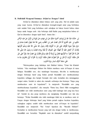 8 
B. Dalil-dalil Mengenai Turunnya Al-Qur’an Dengan 7 Ahruf 
Al-Qur’an diturunkan dalam bahasa arab yang jelas. Hal ini adalah suatu 
yang wajar karena Al-Qur’an diturunkan ketengah-tengah umat yang berbahasa 
arab melalui Nabi yang berbahasa arab sekalipun ini bukan berarti bahwa islam 
hanya untuk bangsa arab. Ada beberapa dalil Hadits yang menjelaskan bahwa al- 
Qur’an diturunkan dengan tujuh huruf. Antara lain : 
بْنِ حَدَّثَ نَا عَبْ ه د اللَِّّ بْ ه ن يلهو ه سفَ أَخْبَ رَنَا مَالِ ك عَنْ ابْنِ شِهَابٍ عَنْ ع هرْ ةَََ بْنِ الزُّبَ يِْْ عَنْ عَبْدِ الرَّحْ نِ 
حَكِ بْنِ عَبْدٍ الْقَارِ ي أَنَّ هِ اََلَ سََِعْ ه ت عهمَرَ بْنَ الَْْطَّابِ رَضِيَ اللَّّه عَنْ هِ يلَ قهوه ل سََِعْ ه ت هِشَامَ بْنَ 
حِزَامٍ يلَ قْرَأه ه سورَةَ الْهَرْ اََنِ عَلَى غَيِْْ مَا أَ رَهؤهَا كَََانَ رَ ه سوه ل اللَِّّ صَ لَّى اللَّّه عَلَ سَََل أَ رَأَ نِ هَْا 
كََِدْ ه ت أَنْ أَعْجَ عَلَ ه ثَُّ أَمْهَلْتههِ حَتََّّ انْصَرَفَ ه ثَُّ لَبَّبْته هِ بِرِدَا فَجِ هْْ ت بِ رَ ه سولَ اللَِّّ صَ لَّى اللَّّه 
اََلَ لَ هِ ا رَأْ فَ قَ رَأَ مَا أَ رَأْتَنِ هَْا فَ قَالَ لِِ أَرْسِلْ هِ ه ثُ عَلَ سَََلَّ فَ قهلْ ه ت إِ نِ سََِعْ ه ت هَذَا يلَ قْرَأه عَلَى غَيِْْ 
اََلَ هَكَذَا أهنْزِلَتْ ه ثَُّ اََلَ لِِ ا رَأْ فَ قَرَأْ ه ت فَ قَالَ هَكَذَا أهنْزِلَتْ إِنَّ الْقهرْآنَ أهنْزِلَ فَا رَءه اَ مِنْ هِ مَا 
عَلَى سَبْ عَةِ أَحْهرفٍ تَ سََّْرَ.)رَ اََهه هبَُارِى( 
“Meriwayatkan yang lafazhnya dari Bukhari bahwa; “Umar bin Khattab 
berkata: “Aku mendengar Hisham bin Hakim membaca surat al-Furqan di masa 
hidupya Rasulullah saw, aku mendengar bacaannya, tiba-tiba ia membacanya 
dengan beberapa huruf yang belum pernah Rasulullah saw membacakannya 
kepadaku sehingga aku hampir beranjak dari salat, kemudian aku menunggunya 
sampai salam. Setelah ia salam aku menarik sorbannya dan bertanya: “Siapa yang 
membacakan surat ini kepadamu?”. Ia menjawab: “Rasulullah saw yang 
membacakannya kepadaku”, aku menyela: “Dusta kau, Demi Allah sesungguhnya 
Rasulullah saw telah membacakan surat yang telah kudengar dari yang kau baca 
ini”. Setelah itu aku pergi membawa dia menghadap Rasulullah saw lalu aku 
bertanya: “Wahai Rasulullah aku telah mendengar lelaki ini, ia membaca surat al- 
Furqan dengan beberapa huruf yang belum pernah engkau bacakan kepadaku, 
sedangkan engkau sendiri telah membacakan surat al-Furqan ini kepadaku”. 
Rasulullah saw menjawab: “Hai ‘Umar! lepaskan dia. “Bacalah Hisham!”. 
Kemudian ia membacakan bacaan yang tadi aku dengar ketika ia membacanya. 
Rasululllah saw bersabda: “Begitulah surat itu diturunkan” sambil menyambung 
 