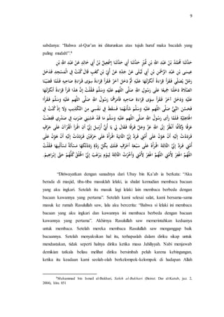 9 
sabdanya: “Bahwa al-Qur’an ini diturunkan atas tujuh huruf maka bacalah yang 
paling mudah!”.8 
حَدَّثَ نَا ه مَُمَّ ه د بْ ه ن عَبْدِ اللَِّّ بْنِ هنَُيٍْْ حَدَّثَ نَا أَبِِ حَدَّثَ نَا إِسََْعِ هْ بْ ه ن أَبِِ خَالِدٍ عَنْ عَبْدِ اللَِّّ بْنِ 
عِ سَْى بْنِ عَبْدِ الرَّحَْنِ بْنِ أَبِِ لَ لَى عَنْ جَ دهِ عَنْ أهبَِِ بْنِ كَ عْبٍ اََلَ ه كنْ ه ت فِِ الْمَسْجِدِ فَدَخَ رَه ج يلهصَل ي فَ قَرَأَ رََِاءَةً أَنْكَرْته هَا عَلَ ه ثَُّ دَخَ آخَهر فَ قَرَأَ رَاءَةً سِوَى رَاءَةِ صَاحِبِ فَ لَمَّا ضَََ نَا 
الصَّلَاةَ دَخَلْنَا جََِ عًْا عَلَى رَ ه سولِ اللَِّّ صَلَّى اللَّه عَلَ سَََل فَ قهلْ ه ت إِنَّ هَذَا رَأَ رََِاءَةً أَنْكَرْته هَا 
عَلَ دَََخَ آخَهر فَ قَرَأَ سِوَى رََِاءَةِ صَاحِبِ فَأَمَرَه هَُا رَ ه سوه ل اللَِّّ صَلَّى اللَّه عَلَ سَََلَّ فَ قَ رَأَا 
فَحَسَّنَ النَّبُِِّ صَلَّى اللَّه عَلَ سَََلَّ شَأْنَ ههمَا فَسَقَطَ فِِ ن سَِْي مِنَ التَّكْذِيلبِ إِ ه كنْ ه ت فِِ 
الجَْاهِلِ ةَِّْ فَ لَمَّا رَأَى رَ ه سوه ل اللَِّّ صَلَّى اللَّه عَلَ سَََلَّ مَا دََْ غَشِ ضَرَبَ فِِ صَدْرِي فَ ضَِْ ه ت 
عَرَ اًَ كَََأَنََُّا أَنْظههر إِلََ اللَِّّ عَزَّ جَََ فَ رَ اًَ فَ قَالَ لِِ يلَا أهبَُِّ أه رْسِ إِلََِّ أَنِ ا رَأِ الْقهرْآنَ عَلَى حَرْفٍ 
فَ رَدَدْ ه ت إِلَ أَنْ هَ وِنْ عَلَى أهمَّتِِ فَ رَدَّ إِلََِّ الثَّانِ ةََْ ا رَأْهه عَل ى حَرْفَ يِْْ فَ رَدَدْ ه ت إِلَ أَنْ هَ وِنْ عَ لَى 
أهمَّتِِ فَ رَدَّ إِلََِّ الثَّالِ ثَةَ ا رَأْهه عَلَى سَبْ عَةِ أَحْهرفٍ فَ لَكَ بِ ه ك رَدَّةٍ رَدَدْتهكَهَا مَسْأَلَة تَسْأَلهنِ هَْا ف قهلْ ه ت 
اللَّهه اغْ رَِْ لِأهمَّتِِ اللَّهه اغْ رَِْ لِأهمَّتِِ أَََخَّرْ ه ت الثَّالِثَةَ لِ ومٍ يلَ رْغَ ه ب إِلََِّ الَْْلْ ه ق ه كلُّهه حَتََّّ إِبْ رَا ه ه.َ 
“Diriwayatkan dengan sanadnya dari Ubay bin Ka’ab ia berkata: “Aku 
berada di masjid, tiba-tiba masuklah lelaki, ia shalat kemudian membaca bacaan 
yang aku ingkari. Setelah itu masuk lagi lelaki lain membaca berbeda dengan 
bacaan kawannya yang pertama”. Setelah kami selesai salat, kami bersama-sama 
masuk ke rumah Rasulullah saw, lalu aku bercerita: “Bahwa si lelaki ini membaca 
bacaan yang aku ingkari dan kawannya ini membaca berbeda dengan bacaan 
kawannya yang pertama”. Akhirnya Rasulullah saw memerintahkan keduanya 
untuk membaca. Setelah mereka membaca Rasulullah saw menganggap baik 
bacaannya. Setelah menyaksikan hal itu, terhapuslah dalam diriku sikap untuk 
mendustakan, tidak seperti halnya diriku ketika masa Jahiliyyah. Nabi menjawab 
demikian tatkala beliau melihat diriku bersimbah peluh karena kebingungan, 
ketika itu keadaan kami seolah-olah berkelompok-kelompok di hadapan Allah 
8Muhammad bin Ismail al-Bukhari, Sahih al-Bukhari (Beirut: Dar al-Kutub, juz. 2, 
2004), hlm. 851 
 