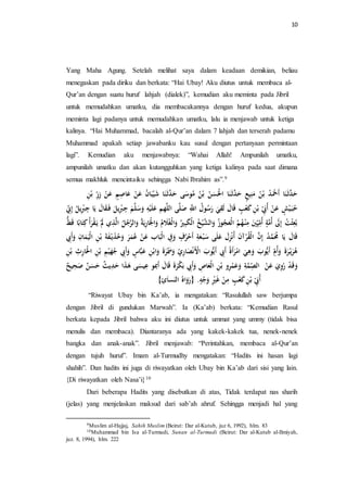 10 
Yang Maha Agung. Setelah melihat saya dalam keadaan demikian, beliau 
menegaskan pada diriku dan berkata: “Hai Ubay! Aku diutus untuk membaca al- 
Qur’an dengan suatu huruf lahjah (dialek)”, kemudian aku meminta pada Jibril 
untuk memudahkan umatku, dia membacakannya dengan huruf kedua, akupun 
meminta lagi padanya untuk memudahkan umatku, lalu ia menjawab untuk ketiga 
kalinya. “Hai Muhammad, bacalah al-Qur’an dalam 7 lahjah dan terserah padamu 
Muhammad apakah setiap jawabanku kau susul dengan pertanyaan permintaan 
lagi”. Kemudian aku menjawabnya: “Wahai Allah! Ampunilah umatku, 
ampunilah umatku dan akan kutangguhkan yang ketiga kalinya pada saat dimana 
semua makhluk mencintaiku sehingga Nabi Ibrahim as”.9 
حَدَّثَ نَا أَحَْ ه د بْ ه ن مَنِ عٍْ حَدَّثَ نَا الحَْسَ ه ن بْ ه ن مهوسَى حَدَّثَ نَا شَ بَْْا ه ن عَنْ عَاصِ عَنْ زِرِ بْنِ 
ه حبَ شٍْْ عَنْ أهبَِِ بْنِ كَعْبٍ اََلَ لَقِيَ رَ ه سوه ل اللَِّّ صَلَّى اللَّه عَل سَََلَّ جِبِْيل فَ قَالَ يلَا جِ بِيل ه إِ نِ 
بهعِثْ ه ت إِلََ أهمَّةٍ أهمِ يَْ مِنْ هه ه الْعَ ه جوزه اََلشَّ هْْ خ الْكَبِيْه اََلْغهلَام ه اََلجَْارِيلَةه اََلرَّه ج ه الَّذِي يلَ قْرَأْ ك تَابًا طََُّ 
اََلَ يلَا ه مَُمَّ ه د إِنَّ الْقهرْآنَ أهنْزِلَ عَلَى سَبْ عَةِ أَحْهرفٍ فََِِ الْبَاب عَنْ ع همَرَ هََ حذَيلْ ةَََ بْنِ الْ مََْانِ أَََبِِ 
ههرَيلْ رَةَ أََهمِ أَيلُّوبَ هََِيَ امْرَأَةه أَبِِ أَيلُّوبَ الْأَنْصَارِ ي سََََهرَةَ اََبْنِ عَ بَّاسٍ أَََبِِ ه جهَ بْنِ الحَْارِ بْنِ 
دََََْ ره يََِ عَنْ الصِ مَّ ةِ عَََمْرِ بْنِ الْعَاصِ أَََبِِ بَكْرَةَ اََلَ أَبمو عِ سَْى هَذَا حَدِيل ث حَ سَ ن صَحِ ح 
أهبَِِ بْنِ كَعْبٍ مِنْ غَيِْْ جََْ . }رَ اََهه ال نَس اَئِ{ 
“Riwayat Ubay bin Ka’ab, ia mengatakan: “Rasulullah saw berjumpa 
dengan Jibril di gundukan Marwah”. Ia (Ka’ab) berkata: “Kemudian Rasul 
berkata kepada Jibril bahwa aku ini diutus untuk ummat yang ummy (tidak bisa 
menulis dan membaca). Diantaranya ada yang kakek-kakek tua, nenek-nenek 
bangka dan anak-anak”. Jibril menjawab: “Perintahkan, membaca al-Qur’an 
dengan tujuh huruf”. Imam al-Turmudhy mengatakan: “Hadits ini hasan lagi 
shahih”. Dan hadits ini juga di riwayatkan oleh Ubay bin Ka’ab dari sisi yang lain. 
{Di riwayatkan oleh Nasa’i}10 
Dari beberapa Hadits yang disebutkan di atas, Tidak terdapat nas sharih 
(jelas) yang menjelaskan maksud dari sab’ah ahruf. Sehingga menjadi hal yang 
9Muslim al-Hajjaj, Sahih Muslim (Beirut: Dar al-Kutub, juz 6, 1992), hlm. 83 
10Muhammad bin Isa al-Turmudi, Sunan al-Turmudi (Beirut: Dar al-Kutub al-Ilmiyah, 
juz. 8, 1994), hlm. 222 
 