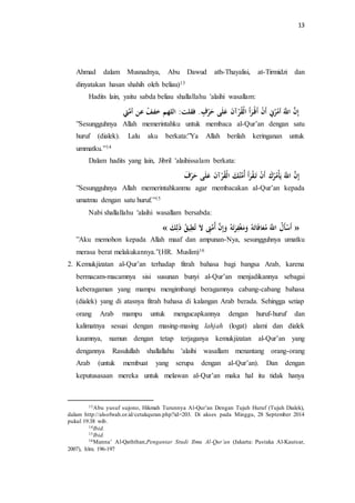 13 
Ahmad dalam Musnadnya, Abu Dawud ath-Thayalisi, at-Tirmidzi dan 
dinyatakan hasan shahih oleh beliau)13 
Hadits lain, yaitu sabda beliau shallallahu 'alaihi wasallam: 
إِنَّ اللََّّ أمههرنِ أَنْ أَ رَأَ الْقهرْآنَ عَلَى حَرْفٍ. فقلت الله خ فَْ عن أمَّتِ 
”Sesungguhnya Allah memerintahku untuk membaca al-Qur’an dengan satu 
huruf (dialek). Lalu aku berkata:”Ya Allah berilah keringanan untuk 
ummatku.”14 
Dalam hadits yang lain, Jibril 'alaihissalam berkata: 
إِنَّ اللََّّ يلَأْمههركَ أَنْ تَ قْرَأَ أهمَّتهكَ الْقهرْآنَ عَلَى حَرْفَ 
”Sesungguhnya Allah memerintahkanmu agar membacakan al-Qur’an kepada 
umatmu dengan satu huruf.”15 
Nabi shallallahu 'alaihi wasallam bersabda: 
« أَسْأَ ه ل اللََّّ مهعَافَاتَ هِ مَََغْ رََِتَ هِ إََِنَّ أهمَّتَِّ تهطِ هْ ق لَِْكَ » 
”Aku memohon kepada Allah maaf dan ampunan-Nya, sesungguhnya umatku 
merasa berat melakukannya.”(HR. Muslim)16 
2. Kemukjizatan al-Qur’an terhadap fitrah bahasa bagi bangsa Arab, karena 
bermacam-macamnya sisi susunan bunyi al-Qur’an menjadikannya sebagai 
keberagaman yang mampu mengimbangi beragamnya cabang-cabang bahasa 
(dialek) yang di atasnya fitrah bahasa di kalangan Arab berada. Sehingga setiap 
orang Arab mampu untuk mengucapkannya dengan huruf-huruf dan 
kalimatnya sesuai dengan masing-masing lahjah (logat) alami dan dialek 
kaumnya, namun dengan tetap terjaganya kemukjizatan al-Qur’an yang 
dengannya Rasulullah shallallahu 'alaihi wasallam menantang orang-orang 
Arab (untuk membuat yang serupa dengan al-Qur’an). Dan dengan 
keputusasaan mereka untuk melawan al-Qur’an maka hal itu tidak hanya 
13Abu yusuf sujono, Hikmah Turunnya Al-Qur’an Dengan Tujuh Huruf (Tujuh Dialek), 
dalam http://alsofwah.or.id/cetakquran.php?id=203. Di akses pada Minggu, 28 September 2014 
pukul 19:38 wib. 
14Ibid. 
15Ibid. 
16Manna’ Al-Qaththan,Pengantar Studi Ilmu Al-Qur’an (Jakarta: Pustaka Al-Kautsar, 
2007), hlm. 196-197 
 