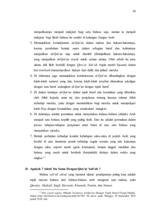 14 
menjadikannya menjadi mukjizat bagi satu bahasa saja, namun ia menjadi 
mukjizat bagi fitrah bahasa itu sendiri di kalangan bangsa Arab. 
3. Menunjukkan kemukjizatan al-Qur’an dalam makna dan hukum-hukumnya, 
karena perubahan bentuk suara dalam sebagian huruf dan kalimatnya 
menjadikan al-Qur’an siap untuk diambil (disimpulkan) hukum-hukumnya, 
yang menjadikan al-Qur’an cocok untuk semua zaman. Oleh sebab itu para 
ulama ahli fikih berdalil dengan Qira’at Sab’ah (tujuh model bacaan) dalam 
ber-istinbath (menyimpulkan hukum dari dalil) dan ijtihad mereka. 
4. Di dalamnya juga menunjukkan keistimewaan al-Qur’an dibandingkan dengan 
kitab-kitab samawi yang lain, karena kitab-kitab tersebut diturunkan sekaligus 
dengan satu huruf sedangkan al-Qur’an dengan tujuh huruf. 
5. Di dalam turunnya al-Qur’an dalam tujuh huruf ada kemuliaan yang diberikan 
oleh Allah kepada umat ini, dan penjelasan tentang luasnya rahmat Allah 
terhadap mereka, yaitu dengan memudahkan bagi mereka untuk mempelajari 
kitab-Nya dengan kemudahan yang semaksimal mungkin. 
6. Di dalamnya adalah permulaan untuk menyatukan bahasa-bahasa (dialek) Arab 
menjadi satu bahasa terpilih yang paling fasih. Dan itu adalah permulaan dalam 
proses tahapan-tahapan penyatuan umat Islam di atas satu bahasa yang 
menyatukan mereka. 
7. Bentuk perhatian terhadap kondisi kehidupan suku-suku di jazirah Arab yang 
berdiri di atas fanatisme penuh terhadap segala sesuatu yang ada kaitannya 
dengan suku, seperti nasab (garis keturunan), tempat tinggal, maslahat dan 
bahasa yang susah untuk berubah (berpindah) darinya dalam waktu yang 
singkat.17 
D. Apakah 7 Ahruf Itu Sama Dengan Qira’at Sab’ah ? 
Makna sab’ah ahruf yang menurut ulama’ pendapatnya paling kuat adalah 
tujuh macam bahasa dari bahasa-bahasa arab mengenai satu makna, yaitu 
Quraisy, Hudzail, Saqif, Hawazin, Kinanah, Tamim, dan Yaman. 
17Abu yusuf sujono, Hikmah Turunnya Al-Qur’an Dengan Tujuh Huruf (Tujuh Dialek), 
dalam http://alsofwah.or.id/cetakquran.php?id=203. Di akses pada Minggu, 28 September 2014 
pukul 19:38 wib. 
 