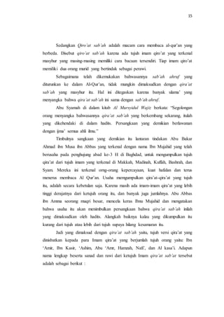 15 
Sedangkan Qiro’at sab’ah adalah macam cara membaca al-qur’an yang 
berbeda. Disebut qiro’at sab’ah karena ada tujuh imam qiro’at yang terkenal 
masyhur yang masing-masing memiliki cara bacaan tersendiri. Tiap imam qiro’at 
memiliki dua orang murid yang bertindak sebagai perawi. 
Sebagaimana telah dikemukakan bahwasannya sab’ah ahruf yang 
diturunkan ke dalam Al-Qur’an, tidak mungkin dimaksudkan dengan qira’at 
sab’ah yang masyhur itu. Hal ini ditegaskan karena banyak ulama’ yang 
menyangka bahwa qira’at sab’ah ini sama dengan sab’ah ahruf. 
Abu Syamah di dalam kitab Al Mursyidul Wajiz berkata: “Segolongan 
orang menyangka bahwasannya qira’at sab’ah yang berkembang sekarang, itulah 
yang dikehendaki di dalam hadits. Persangkaan yang demikian berlawanan 
dengan ijma’ semua ahli ilmu.” 
Timbulnya sangkaan yang demikian itu lantaran tindakan Abu Bakar 
Ahmad ibn Musa ibn Abbas yang terkenal dengan nama Ibn Mujahid yang telah 
berusaha pada penghujung abad ke-3 H di Baghdad, untuk mengumpulkan tujuh 
qira’at dari tujuh imam yang terkenal di Makkah, Madinah, Kuffah, Bashrah, dan 
Syam. Mereka ini terkenal orng-orang kepercayaan, kuat hafalan dan terus 
menerus membaca Al Qur’an. Usaha memgumpulkan qira’at-qira’at yang tujuh 
itu, adalah secara kebetulan saja. Karena masih ada imam-imam qira’at yang lebih 
tinggi derajatnya dari ketujuh orang itu, dan banyak juga jumlahnya. Abu Abbas 
ibn Amma seorang muqri besar, mencela keras Ibnu Mujahid dan mengatakan 
bahwa usaha itu akan menimbulkan persangkaan bahwa qira’at sab’ah inilah 
yang dimaksudkan oleh hadits. Alangkah baiknya kalau yang dikumpulkan itu 
kurang dari tujuh atau lebih dari tujuh supaya hilang kesamaran itu. 
Jadi yang dimaksud dengan qira’at sab’ah yaitu, tujuh versi qira’at yang 
dinisbatkan kepada para Imam qira’at yang berjumlah tujuh orang yaitu: Ibn 
‘Amir, Ibn Kasir, ‘Ashim, Abu ‘Amr, Hamzah, Nafi’, dan Al kasa’i. Adapun 
nama lengkap beserta sanad dan rawi dari ketujuh Imam qira’at sab’at tersebut 
adalah sebagai berikut : 
 