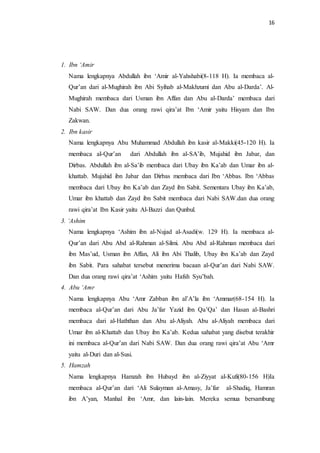 16 
1. Ibn ‘Amir 
Nama lengkapnya Abdullah ibn ‘Amir al-Yahshabi(8-118 H). Ia membaca al- 
Qur’an dari al-Mughirah ibn Abi Syihab al-Makhzumi dan Abu al-Darda’. Al- 
Mughirah membaca dari Usman ibn Affan dan Abu al-Darda’ membaca dari 
Nabi SAW. Dan dua orang rawi qira’at Ibn ‘Amir yaitu Hisyam dan Ibn 
Zakwan. 
2. Ibn kasir 
Nama lengkapnya Abu Muhammad Abdullah ibn kasir al-Makki(45-120 H). Ia 
membaca al-Qur’an dari Abdullah ibn al-SA’ib, Mujahid ibn Jabar, dan 
Dirbas. Abdullah ibn al-Sa’ib membaca dari Ubay ibn Ka’ab dan Umar ibn al-khattab. 
Mujahid ibn Jabar dan Dirbas membaca dari Ibn ‘Abbas. Ibn ‘Abbas 
membaca dari Ubay ibn Ka’ab dan Zayd ibn Sabit. Sementara Ubay ibn Ka’ab, 
Umar ibn khattab dan Zayd ibn Sabit membaca dari Nabi SAW.dan dua orang 
rawi qira’at Ibn Kasir yaitu Al-Bazzi dan Qunbul. 
3. ‘Ashim 
Nama lengkapnya ‘Ashim ibn al-Nujad al-Asadi(w. 129 H). Ia membaca al- 
Qur’an dari Abu Abd al-Rahman al-Silmi. Abu Abd al-Rahman membaca dari 
ibn Mas’ud, Usman ibn Affan, Ali ibn Abi Thalib, Ubay ibn Ka’ab dan Zayd 
ibn Sabit. Para sahabat tersebut menerima bacaan al-Qur’an dari Nabi SAW. 
Dan dua orang rawi qira’at ‘Ashim yaitu Hafsh Syu’bah. 
4. Abu ‘Amr 
Nama lengkapnya Abu ‘Amr Zabban ibn al’A’la ibn ‘Ammar(68-154 H). Ia 
membaca al-Qur’an dari Abu Ja’far Yazid ibn Qa’Qa’ dan Hasan al-Bashri 
membaca dari al-Haththan dan Abu al-Aliyah. Abu al-Aliyah membaca dari 
Umar ibn al-Khattab dan Ubay ibn Ka’ab. Kedua sahabat yang disebut terakhir 
ini membaca al-Qur’an dari Nabi SAW. Dan dua orang rawi qira’at Abu ‘Amr 
yaitu al-Duri dan al-Susi. 
5. Hamzah 
Nama lengkapnya Hamzah ibn Hubayd ibn al-Ziyyat al-Kufi(80-156 H)Ia 
membaca al-Qur’an dari ‘Ali Sulayman al-Amasy, Ja’far al-Shadiq, Hamran 
ibn A’yan, Manhal ibn ‘Amr, dan lain-lain. Mereka semua bersambung 
 