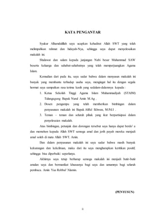KATA PENGANTAR 
Syukur Alhamdulillah saya ucapkan kehadirat Allah SWT yang telah 
melimpahkan rahmat dan hidayah-Nya, sehingga saya dapat menyelesaikan 
makalah ini. 
Shalawat dan salam kepada junjungan Nabi besar Muhammad SAW 
beserta keluarga dan sahabat-sahabatnya yang telah memperjuangkan Agama 
Islam. 
Kemudian dari pada itu, saya sadar bahwa dalam menyusun makalah ini 
banyak yang membantu terhadap usaha saya, mengingat hal itu dengan segala 
hormat saya sampaikan rasa terima kasih yang sedalam-dalamnya kepada : 
1. Ketua Sekolah Tinggi Agama Islam Muhammadiyah (STAIM) 
Tulungagung Bapak Nurul Amin M.Ag . 
2. Dosen pengampu yang telah memberikan bimbingan dalam 
penyusunan makalah ini Bapak Afiful Ikhwan, M.Pd.I . 
3. Teman – teman dan seluruh pihak yang ikut berpartisipasi dalam 
ii 
penyelesaian makalah. 
Atas bimbingan, petunjuk dan dorongan tersebut saya hanya dapat berdo' a 
dan memohon kepada Allah SWT semoga amal dan jerih payah mereka menjadi 
amal soleh di mata Allah SWT. Amin. 
Dan dalam penyusunan makalah ini saya sadar bahwa masih banyak 
kekurangan dan kekeliruan, maka dari itu saya mengharapkan keritikan positif, 
sehingga bisa diperbaiki seperlunya. 
Akhirnya saya tetap berharap semoga makalah ini menjadi butir-butir 
amalan saya dan bermanfaat khususnya bagi saya dan umumnya bagi seluruh 
pembaca. Amin Yaa Robbal 'Alamin. 
(PENYUSUN) 
 