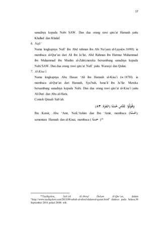 17 
sanadnya kepada Nabi SAW. Dan dua orang rawi qira’at Hamzah yaitu 
Khallad dan Khalaf. 
6. Nafi’ 
Nama lengkapnya Nafi’ ibn Abd rahman ibn Abi Nu’yam al-Laysi(w.169H). ia 
membaca al-Qur’an dari Ali ibn Ja’far, Abd Rahman ibn Hurmuz Muhammad 
ibn Muhammad ibn Muslim al-Zuhri.mereka bersambung sanadnya kepada 
Nabi SAW. Dan dua orang rawi qira’at Nafi’ yaitu Warasyi dan Qalun. 
7. Al-Kisa’i 
Nama lengkapnya Abu Hasan ‘Ali ibn Hamzah al-Kisa’i (w.187H). ia 
membaca al-Qur’an dari Hamzah, Syu’bah, Isma’il ibn Ja’far. Mereka 
bersambung sanadnya kepada Nabi. Dan dua orang rawi qira’at al-Kisa’i yaitu 
Al-Duri dan Abu al-Haris. 
Contoh Qiraah Sab’ah: 
) هَََ وْلهوْا لِلنَّاسِ ه حسْنًا )البقرة ٣٨ 
Ibn Katsir, Abu ‘Amr, Nafi,‘Ashim dan Ibn ‘Amir, membaca ( ,) ه ح سْ نًا 
sementara Hamzah dan al-Kisai, membaca ) 18 ) حَ سَ نًا 
18Taufiqslow, Sab’ah Al-Ahruf Dalam Al-Qur’an, dalam 
“http://www.taufiqslow.com/2013/09/sabah-al-ahruf-dalam-al-quran.html” diakses pada Selasa,30 
September 2014 pukul 20:00 wib. 
 
