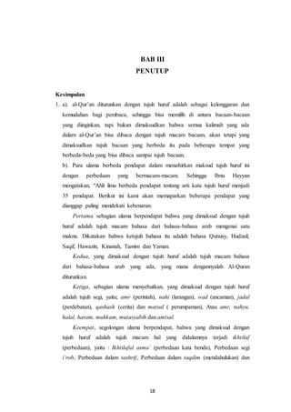 BAB III 
PENUTUP 
Kesimpulan 
1. a). al-Qur’an diturunkan dengan tujuh huruf adalah sebagai kelonggaran dan 
kemudahan bagi pembaca, sehingga bisa memilih di antara bacaan-bacaan 
yang diinginkan, tapi bukan dimaksudkan bahwa semua kalimah yang ada 
dalam al-Qur’an bisa dibaca dengan tujuh macam bacaan, akan tetapi yang 
dimaksudkan tujuh bacaan yang berbeda itu pada beberapa tempat yang 
berbeda-beda yang bisa dibaca sampai tujuh bacaan. 
b). Para ulama berbeda pendapat dalam menafsirkan maksud tujuh huruf ini 
dengan perbedaan yang bermacam-macam. Sehingga Ibnu Hayyan 
mengatakan, “Ahli ilmu berbeda pendapat tentang arti kata tujuh huruf menjadi 
35 pendapat. Berikut ini kami akan memaparkan beberapa pendapat yang 
dianggap paling mendekati kebenaran. 
Pertama sebagian ulama berpendapat bahwa yang dimaksud dengan tujuh 
huruf adalah tujuh macam bahasa dari bahasa-bahasa arab mengenai satu 
makna. Dikatakan bahwa ketujuh bahasa itu adalah bahasa Quraisy, Hudzail, 
Saqif, Hawazin, Kinanah, Tamim dan Yaman. 
Kedua, yang dimaksud dengan tujuh huruf adalah tujuh macam bahasa 
dari bahasa-bahasa arab yang ada, yang mana dengannyalah Al-Quran 
diturunkan. 
Ketiga, sebagian ulama menyebutkan, yang dimaksud dengan tujuh huruf 
adalah tujuh segi, yaitu; amr (perintah), nahi (larangan), wad (ancaman), jadal 
(perdebatan), qashash (cerita) dan matsal ( perumpaman), Atau amr, nahyu, 
halal, haram, muhkam, mutasyabih dan amtsal. 
Keempat, segolongan ulama berpendapat, bahwa yang dimaksud dengan 
tujuh huruf adalah tujuh macam hal yang didalamnya terjadi ikhtilaf 
(perbedaan), yaitu : Ikhtilaful asma` (perbedaan kata benda), Perbedaan segi 
i`rob, Perbedaan dalam tashrif, Perbedaan dalam taqdim (mendahulukan) dan 
18 
 