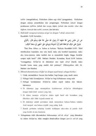 19 
takhir (mengakhirkan), Perbedaan dalam segi ibdal (penggantian), Perbedaan 
dengan adanya penambahan dan pengurangan. Perbedaan lahjah dengan 
pembacaan tafkhim (tebal) dan tarqiq (tipis), fathah dan imalah, izhar dan 
idghom, hamzah dan tashil, isymam, dan lain-lain. 
2. Dalil-dalil mengenai turunnya al-qur’an dengan 7 ahruf, antara lain : 
Rasulullah SAW bersabda ; 
عَنِ ابْنِ عَبَّاسٍ رَضِيَ اللَّّ ه عَنْ هه مَا أَنَّ رَ ه سولَ اللَِّّ صَلَّى اللَّّ ه عَلَ سَََلَّ اََلَ )أَ رَأَنِِ 
جِبِْيل ه عَلَى حَرْفٍ فَ رَاجَعْتههِ فَ لَ أَزَلْ أَسْتَزِيل ه دهه يََلَزِيل ه دنِِ حَتََّّ انْ تَ هَى إِلََ سَبْ عَةِ أَحْهرفٍ ( 
”Dari Ibnu Abbas r.a. bahwa ia berkata: “Berkata Rasulullah SAW: “Jibril 
membacakan kepadaku atas satu huruf, maka aku kembali kepadanya, maka 
aku terus-menerus minta tambah dan ia menambahi bagiku hingga berakhir 
sampai tujuh huruf.” (HR. Bukhari Muslim). Kemudian, Rasul SAW berkata: 
“sesungguhnya Al-Qur’an ini diturunkan atas tujuh ahruf (huruf), maka 
bacalah kamu mana yang mudah dari padanya”. (Diriwayatkan oleh Al- 
Bukhari dan Muslim). 
3. Hikmah diturunkannya Al-Qur’an dengan tujuh huruf, sebagai berikut : 
1. Untuk memudahkan bacaan dan hafalan bagi bangsa yang masih ummi. 
2. Sebagai bukti kemukjizatan Al-Qur’an bagi kebahasaan orang arab. 
3. Sebagai kemukjizatan Al-Qur’an dalam aspek makna dan hukum-hukumnya. 
4. Di dalamnya juga menunjukkan keistimewaan al-Qur’an dibandingkan 
dengan kitab-kitab samawi yang lain. 
5. Di dalam turunnya al-Qur’an dalam tujuh huruf ada kemuliaan yang 
diberikan oleh Allah kepada ummat ini. 
6. Di dalamnya adalah permulaan untuk menyatukan bahasa-bahasa (dialek) 
Arab menjadi satu bahasa terpilih yang paling fasih. 
7. Bentuk perhatian terhadap kondisi kehidupan suku-suku di jazirah Arab 
yang berdiri di atas fanatisme. 
4. Sebagaimana telah dikemukakan bahwasannya sab’ah ahruf yang diturunkan 
ke dalam Al-Qur’an, tidak mungkin dimaksudkan dengan qira’at sab’ah yang 
 