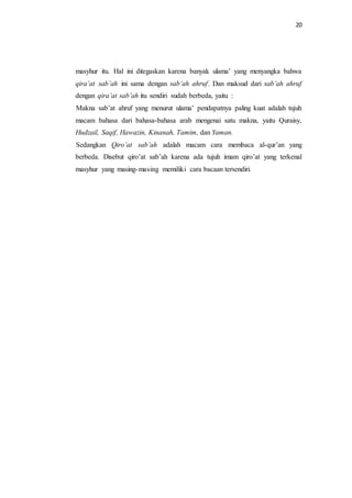 20 
masyhur itu. Hal ini ditegaskan karena banyak ulama’ yang menyangka bahwa 
qira’at sab’ah ini sama dengan sab’ah ahruf. Dan maksud dari sab’ah ahruf 
dengan qira’at sab’ah itu sendiri sudah berbeda, yaitu : 
Makna sab’at ahruf yang menurut ulama’ pendapatnya paling kuat adalah tujuh 
macam bahasa dari bahasa-bahasa arab mengenai satu makna, yaitu Quraisy, 
Hudzail, Saqif, Hawazin, Kinanah, Tamim, dan Yaman. 
Sedangkan Qiro’at sab’ah adalah macam cara membaca al-qur’an yang 
berbeda. Disebut qiro’at sab’ah karena ada tujuh imam qiro’at yang terkenal 
masyhur yang masing-masing memiliki cara bacaan tersendiri. 
 