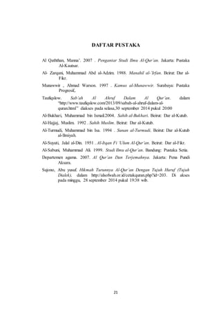DAFTAR PUSTAKA 
Al Qaththan, Manna’. 2007 . Pengantar Studi Ilmu Al-Qur’an. Jakarta: Pustaka 
21 
Al-Kautsar. 
Al- Zarqani, Muhammad Abd al-Adzim. 1988. Manahil al-’Irfan. Beirut: Dar al- 
Fikr. 
Munawwir , Ahmad Warson. 1997 . Kamus al-Munawwir. Surabaya: Pustaka 
Progresif,. 
Taufiqslow. Sab’ah Al Ahruf Dalam Al Qur’an. dalam 
“http://www.taufiqslow.com/2013/09/sabah-al-ahruf-dalam-al-quran. 
html” diakses pada selasa,30 september 2014 pukul 20:00 
Al-Bukhari, Muhammad bin Ismail.2004. Sahih al-Bukhari. Beirut: Dar al-Kutub. 
Al-Hajjaj, Muslim. 1992 . Sahih Muslim. Beirut: Dar al-Kutub. 
Al-Turmudi, Muhammad bin Isa. 1994 . Sunan al-Turmudi. Beirut: Dar al-Kutub 
al-Ilmiyah. 
Al-Suyuti, Jalal al-Din. 1951 . Al-Itqan Fi ‘Ulum Al-Qur’an. Beirut: Dar al-Fikr. 
Al-Sabuni, Muhammad Ali. 1999. Studi Ilmu al-Qur’an. Bandung: Pustaka Setia. 
Departemen agama. 2007. Al Qur’an Dan Terjemahnya. Jakarta: Pena Pundi 
Aksara. 
Sujono, Abu yusuf. Hikmah Turunnya Al-Qur’an Dengan Tujuh Huruf (Tujuh 
Dialek), dalam http://alsofwah.or.id/cetakquran.php?id=203. Di akses 
pada minggu, 28 september 2014 pukul 19:38 wib. 
