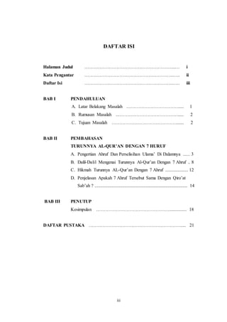 DAFTAR ISI 
Halaman Judul ……………………………………………….…..… i 
Kata Pengantar …………………………………………………..…. ii 
Daftar Isi …………………………………………………..…. iii 
iii 
BAB I PENDAHULUAN 
A. Latar Belakang Masalah .……………………………..... 1 
B. Rumusan Masalah ..…………………………………..... 2 
C. Tujuan Masalah ……………………………………....... 2 
BAB II PEMBAHASAN 
TURUNNYA AL-QUR’AN DENGAN 7 HURUF 
A. Pengertian Ahruf Dan Perselisihan Ulama’ Di Dalamnya ...... 3 
B. Dalil-Dalil Mengenai Turunnya Al-Qur’an Dengan 7 Ahruf .. 8 
C. Hikmah Turunnya AL-Qur’an Dengan 7 Ahruf .................... 12 
D. Penjelasan Apakah 7 Ahruf Tersebut Sama Dengan Qiro’at 
Sab’ah ? ................................................................................. 14 
BAB III PENUTUP 
Kesimpulan …………………………………………............... 18 
DAFTAR PUSTAKA ……………………………………………………..... 21 
 