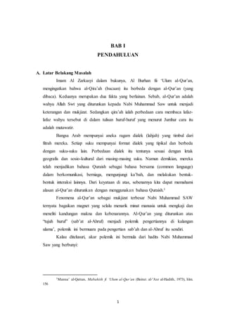 BAB I 
PENDAHULUAN 
1 
A. Latar Belakang Masalah 
Imam Al Zarkasyi dalam bukunya, Al Burhan fii ‘Ulum al-Qur’an, 
mengingatkan bahwa al-Qira’ah (bacaan) itu berbeda dengan al-Qur’an (yang 
dibaca). Keduanya merupakan dua fakta yang berlainan. Sebab, al-Qur’an adalah 
wahyu Allah Swt yang diturunkan kepada Nabi Muhammad Saw untuk menjadi 
keterangan dan mukjizat. Sedangkan qira’ah ialah perbedaan cara membaca lafaz-lafaz 
wahyu tersebut di dalam tulisan huruf-huruf yang menurut Jumhur cara itu 
adalah mutawatir. 
Bangsa Arab mempunyai aneka ragam dialek (lahjah) yang timbul dari 
fitrah mereka. Setiap suku mempunyai format dialek yang tipikal dan berbeda 
dengan suku-suku lain. Perbedaan dialek itu tentunya sesuai dengan letak 
geografis dan sosio-kultural dari masing-masing suku. Namun demikian, mereka 
telah menjadikan bahasa Quraish sebagai bahasa bersama (common language) 
dalam berkomunikasi, berniaga, mengunjungi ka’bah, dan melakukan bentuk-bentuk 
interaksi lainnya. Dari keyataan di atas, sebenarnya kita dapat memahami 
alasan al-Qur’an diturunkan dengan menggunakan bahasa Quraish.1 
Fenomena al-Qur’an sebagai mukjizat terbesar Nabi Muhammad SAW 
ternyata bagaikan magnet yang selalu menarik minat manusia untuk mengkaji dan 
meneliti kandungan makna dan kebenarannya. Al-Qur’an yang diturunkan atas 
“tujuh huruf” (sab’at al-Ahruf) menjadi polemik pengertiannya di kalangan 
ulama’, polemik ini bermuara pada pengertian sab’ah dan al-Ahruf itu sendiri. 
Kalau ditelusuri, akar polemik ini bermula dari hadits Nabi Muhammad 
Saw yang berbunyi: 
1Manna’ al-Qattan, Mabahith fi ‘Ulum al-Qur’an (Beirut: al-’Asr al-Hadith, 1973), hlm. 
156 
 