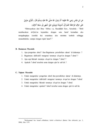 2 
عَنِ ابْنِ عَبَّاسٍ رَضِيَ اللَّّ ه عَ نْ هه مَا أَنَّ رَ ه سولَ اللَِّّ صَلَّى اللَّّ ه عَ لَ سَََلَّ اََلَ )أَ رَأَنِِ جِ بِيل ه عَلَى حَرْفٍ فَ رَاجَعْتههِ فَ لَ أَزَلْ أَسْتَزِيل ه دهه يََلَزِيل ه دنِِ حَتََّّ انْ تَ هَ ى إِلََ سَبْ عَةِ أَحْهرفٍ ( 
“Diriwayatkan dari Ibnu ‘Abbas r.a, Rasulullah Saw., bersabda : ”Jibril 
membacakan al-Qur’an kepadaku dengan satu huruf kemudian aku 
mengulanginya (setelah itu) senantiasa aku meminta tambah sehingga 
menambahiku sampai dengan tujuh huruf”.2 
B. Rumusan Masalah 
1. Apa pengertian ahruf ? dan Bagaimana perselisihan ulama’ di dalamnya ? 
2. Bagaimana dalil-dalil mengenai turunnya al-qur’an dengan 7 ahruf ? 
3. Apa saja hikmah turunnya al-qur’an dengan 7 ahruf ? 
4. Apakah 7 ahruf tersebut sama dengan qiro’at sab’ah ? 
C. Tujuan Masalah 
1. Untuk mengetahui pengertian ahruf dan perselisihan ulama’ di dalamnya. 
2. Untuk mengetahui dalil-dalil mengenai turunnya al-qur’an dengan 7 ahruf. 
3. Untuk mengetahui hikmah turunnya al-qur’an dengan 7 ahruf. 
4. Untuk mengetahui apakah 7 ahruf tersebut sama dengan qiro’at sab’ah. 
2Muhammad bin Ismail al-Bukhari, Sahih al-Bukhari (Beirut: Dar al-Kutub, juz. 3, 
2004), hlm. 1176 
 