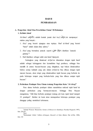 BAB II 
PEMBAHASAN 
A. Pengertian Ahruf Dan Perselisihan Ulama’ Di Dalamnya 
3 
1. Definisi Ahruf 
Al-Ahruf ( الأَحْهرف ) adalah bentuk jamak dari harf ( حَرْ ف ) ini mempunyai 
makna yang banyak : 
1. Harf yang berarti ujungnya atau tepinya. Hurf al-Ahruf yang berarti 
“huruf” istilah dalam ilmu nahwu.3 
2. Harf yang bermakna puncak seperti (ُ  حَرْ ه ف الجَبَ ) diartikan “puncak 
gunung”.4 
3. Harf diartikan sebagai salah satu huruf hijaiyyah. 
Sedangkan yang dimaksud al-Qur’an diturunkan dengan tujuh huruf 
adalah sebagai kelonggaran dan kemudahan bagi pembaca, sehingga bisa 
memilih di antara bacaan-bacaan yang diinginkan, tapi bukan dimaksudkan 
bahwa semua kalimah yang ada dalam al-Qur’an bisa dibaca dengan tujuh 
macam bacaan, akan tetapi yang dimaksudkan tujuh bacaan yang berbeda itu 
pada beberapa tempat yang berbeda-beda yang bisa dibaca sampai tujuh 
bacaan.5 
2. Perbedaan Pendapat Para Ulama tentang Pengertian Kata “Al-Ahruf” 
Para ulama berbeda pendapat dalam menafsirkan maksud tujuh huruf ini 
dengan perbedaan yang bermacam-macam. Sehingga Ibnu Hayyan 
mengatakan, “Ahli ilmu berbeda pendapat tentang arti kata tujuh huruf menjadi 
35 pendapat”. Berikut ini kami akan memaparkan beberapa pendapat yang 
dianggap paling mendekati kebenaran. 
3Ahmad Warson Munawwir, Kamus al-Munawwir (Surabaya: Pustaka Progresif, 1997), 
hlm. 254-255 
4Ibid. 
5Muhammad Abdul ‘Adhim al-Zarqani, Manahil al-’Irfan (Beirut: Dar al-Fikr, 1988), 
hlm. 154 
 