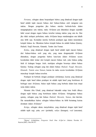 4 
Pertama, sebagian ulama berpendapat bahwa yang dimaksud dengan tujuh 
huruf adalah tujuh macam bahasa dari bahasa-bahasa arab mengenai satu 
makna. Dengan pengertian jika bahasa mereka berbeda-beda dalam 
mengungkapkan satu makna, maka Al-Quran pun diturunkan dengan sejumlah 
lafad sesuai dengan ragam bahasa tersebut tentang makna yang satu itu. Dan 
jika tidak terdapat perbedaan, maka Al-Quran hanya mendatangkan satu lafadh 
atau lebih saja. Kemudian mereka berbeda pendapat juga dalam menentukan 
ketujuh bahasa itu. Dikatakan bahwa ketujuh bahasa itu adalah bahasa Quraisy, 
Hudzail, Saqif, Hawazin, Kinanah, Tamim dan Yaman. 
Kedua, yang dimaksud dengan tujuh huruf adalah tujuh macam bahasa 
dari bahasa-bahasa arab yang ada, yang mana dengannyalah Al-Quran 
diturunkan, dengan pengertian bahwa kata-kata dalam Al-Quran secara 
keseluruhan tidak keluar dari ketujuh macam bahasa tadi, yaitu bahasa paling 
fasih di kalangan bangsa Arab, meskipun sebagian besarnya dalam bahasa 
Quraisy. Sedang sebagian yang lain dalam bahasa Hudzail, Tsaqif, Hawazin, 
Kinanah, Tamim atau Yaman; karena itu maka secara keseluruhan Al-Quran 
mencakup ketujuh bahasa tersebut. 
Pendapat ini berbeda dengan pendapat sebelumnya; karena yang dimaksud 
dengan tujuh huruf dalam pendapat ini adalah tujuh huruf yang bertebaran di 
berbagai surat Al-Quran, bukan tujuh bahasa yang berbeda dalam kata tetapi 
sama dalam makna. 
Menurut Abu Ubaid, yang dimaksud bukanlah setiap kata boleh dibaca 
dengan tujuh bahasa yang bertebaran dalam Al-Quran. Sebagiannya bahasa 
quraisy, sebagian yang lain bahasa Hudzail, Hawazin, Yaman, dan lain-lain. 
Dia menambahkan bahwa sebagian bahasa-bahasa itu lebih beruntung karena 
dominant dalam Al-Quran.6 
Ketiga, sebagian ulama menyebutkan, yang dimaksud dengan tujuh huruf 
adalah tujuh segi, yaitu; amr (perintah), nahyu (larangan), wad (ancaman), 
6Manna’ Al-Qaththan, Pengantar Studi Ilmu Al-Qur’an (Jakarta: Pustaka Al- 
Kautsar,2007), hlm.196-197 
 