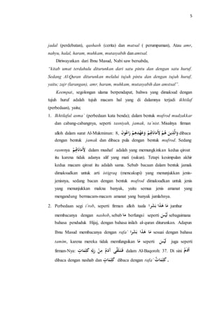 5 
jadal (perdebatan), qashash (cerita) dan matsal ( perumpaman), Atau amr, 
nahyu, halal, haram, muhkam, mutasyabih dan amtsal. 
Diriwayatkan dari Ibnu Masud, Nabi saw bersabda, 
“kitab umat terdahulu diturunkan dari satu pintu dan dengan satu huruf. 
Sedang Al-Quran diturunkan melalui tujuh pintu dan dengan tujuh huruf, 
yaitu; zajr (larangan), amr, haram, muhkam, mutasyabih dan amstsal”. 
Keempat, segolongan ulama berpendapat, bahwa yang dimaksud dengan 
tujuh huruf adalah tujuh macam hal yang di dalamnya terjadi ikhtilaf 
(perbedaan), yaitu; 
1. Ikhtilaful asma` (perbedaan kata benda); dalam bentuk mufrod mudzakkar 
dan cabang-cabangnya, seperti tasniyah, jamak, ta`nist. Misalnya firman 
alloh dalam surat Al-Mukminun: اََلَّذِيلنَ هه لِأَمَانَاتِِِ عَََهْدِهِ رَاعهونَ , 8 dibaca 
dengan bentuk jamak dan dibaca pula dengan bentuk mufrod. Sedang 
rasmnya لِأَمَانَاتِِِ dalam mushaf adalah yang memungkinkan kedua qiroat 
itu karena tidak adanya alif yang mati (sukun). Tetapi kesimpulan akhir 
kedua macam qiroat itu adalah sama. Sebab bacaan dalam bentuk jamak 
dimaksudkan untuk arti istigraq (mencakupi) yang menunjukkan jenis-jenisnya, 
sedang bacan dengan bentuk mufrod dimaksudkan untuk jenis 
yang menunjukkan makna banyak, yaitu semua jenis amanat yang 
mengandung bermacam-macam amanat yang banyak jumlahnya. 
2. Perbedaan segi i`rob, seperti firman alloh taala مَا هَذَا بَشَرا jumhur 
membacanya dengan nashob, sebab مَا berfungsi seperti لَسَْْ sebagaimana 
bahasa penduduk Hijaj, dengan bahasa inilah al-quran diturunkan. Adapun 
Ibnu Masud membacanya dengan rafa` مَا هَذَا بَشَرا sesuai dengan bahasa 
tamim, karena mereka tidak memfungsikan مَا seperti لَسَْْ juga seperti 
firman-Nya: فَ تَ لَقَّى آدَمه مِنْ رَب كَلِمَاتٍ dalam Al-Baqoroh: 37. Di sini آدَم 
dibaca dengan nashab dan كَلِمَاتٍ dibaca dengan rafa` . كَلِمَا ت 
 