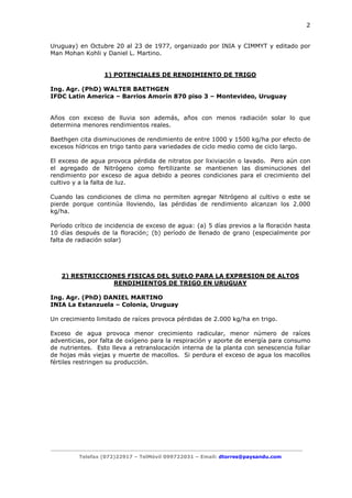 2

Uruguay) en Octubre 20 al 23 de 1977, organizado por INIA y CIMMYT y editado por
Man Mohan Kohli y Daniel L. Martino.

1) POTENCIALES DE RENDIMIENTO DE TRIGO
Ing. Agr. (PhD) WALTER BAETHGEN
IFDC Latin America – Barrios Amorín 870 piso 3 – Montevideo, Uruguay

Años con exceso de lluvia son además, años con menos radiación solar lo que
determina menores rendimientos reales.
Baethgen cita disminuciones de rendimiento de entre 1000 y 1500 kg/ha por efecto de
excesos hídricos en trigo tanto para variedades de ciclo medio como de ciclo largo.
El exceso de agua provoca pérdida de nitratos por lixiviación o lavado. Pero aún con
el agregado de Nitrógeno como fertilizante se mantienen las disminuciones del
rendimiento por exceso de agua debido a peores condiciones para el crecimiento del
cultivo y a la falta de luz.
Cuando las condiciones de clima no permiten agregar Nitrógeno al cultivo o este se
pierde porque continúa lloviendo, las pérdidas de rendimiento alcanzan los 2.000
kg/ha.
Período crítico de incidencia de exceso de agua: (a) 5 días previos a la floración hasta
10 días después de la floración; (b) período de llenado de grano (especialmente por
falta de radiación solar)

2) RESTRICCIONES FISICAS DEL SUELO PARA LA EXPRESION DE ALTOS
RENDIMIENTOS DE TRIGO EN URUGUAY
Ing. Agr. (PhD) DANIEL MARTINO
INIA La Estanzuela – Colonia, Uruguay
Un crecimiento limitado de raíces provoca pérdidas de 2.000 kg/ha en trigo.
Exceso de agua provoca menor crecimiento radicular, menor número de raíces
adventicias, por falta de oxígeno para la respiración y aporte de energía para consumo
de nutrientes. Esto lleva a retranslocación interna de la planta con senescencia foliar
de hojas más viejas y muerte de macollos. Si perdura el exceso de agua los macollos
fértiles restringen su producción.

Telefax (072)22917 – TelMóvil 099722031 – Email: dtorres@paysandu.com

 