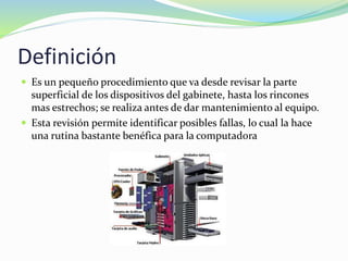 Definición
 Es un pequeño procedimiento que va desde revisar la parte
superficial de los dispositivos del gabinete, hasta los rincones
mas estrechos; se realiza antes de dar mantenimiento al equipo.
 Esta revisión permite identificar posibles fallas, lo cual la hace
una rutina bastante benéfica para la computadora
 