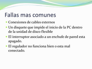 Fallas mas comunes
 Conexiones de cables externos
 Un disquete que impide el inicio de la PC dentro
de la unidad de disco flexible
 El interruptor asociado a un enchufe de pared esta
apagado.
 El regulador no funciona bien o esta mal
conectado.
 