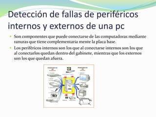 Detección de fallas de periféricos
internos y externos de una pc
 Son componentes que puede conectarse de las computadoras mediante
ranuras que tiene complementaria mente la placa base.
 Los periféricos internos son los que al conectarse internos son los que
al conectarlos quedan dentro del gabinete, mientras que los externos
son los que quedan afuera.
 