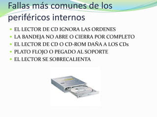 Fallas más comunes de los
periféricos internos
 EL LECTOR DE CD IGNORA LAS ORDENES
 LA BANDEJA NO ABRE O CIERRA POR COMPLETO
 EL LECTOR DE CD O CD-ROM DAÑA A LOS CDs
 PLATO FLOJO O PEGADO AL SOPORTE
 EL LECTOR SE SOBRECALIENTA
 