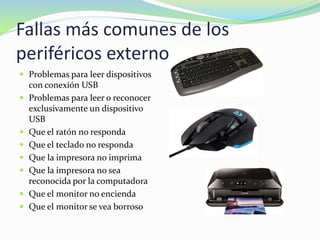 Fallas más comunes de los
periféricos externos
 Problemas para leer dispositivos
con conexión USB
 Problemas para leer o reconocer
exclusivamente un dispositivo
USB
 Que el ratón no responda
 Que el teclado no responda
 Que la impresora no imprima
 Que la impresora no sea
reconocida por la computadora
 Que el monitor no encienda
 Que el monitor se vea borroso
 