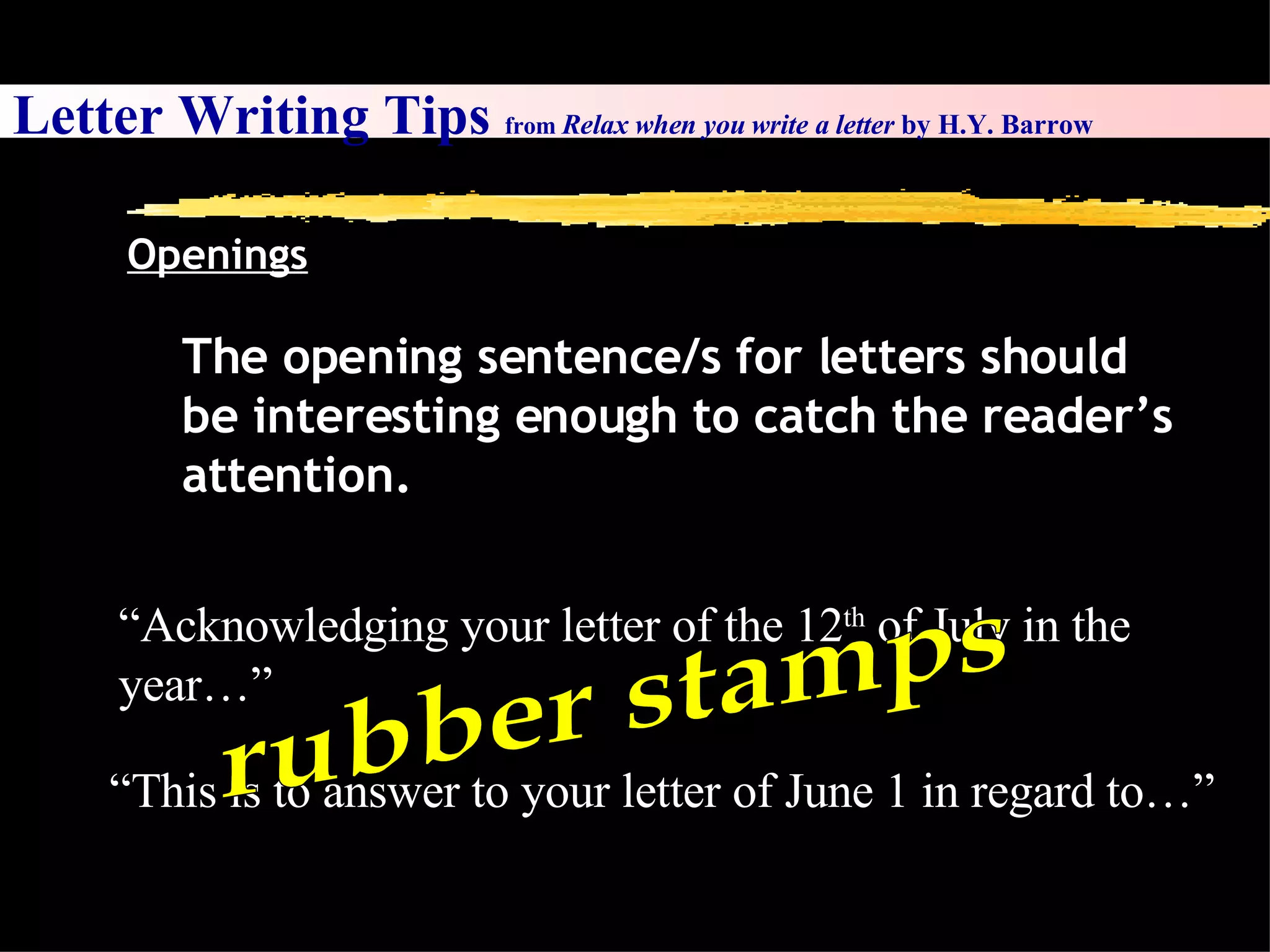 Letter Writing Tips  from  Relax when you write a letter  by H.Y. Barrow Openings The opening sentence/s for letters should be interesting enough to catch the reader’s attention.  “ Acknowledging your letter of the 12 th  of July in the year…” “ This is to answer to your letter of June 1 in regard to…” rubber stamps 