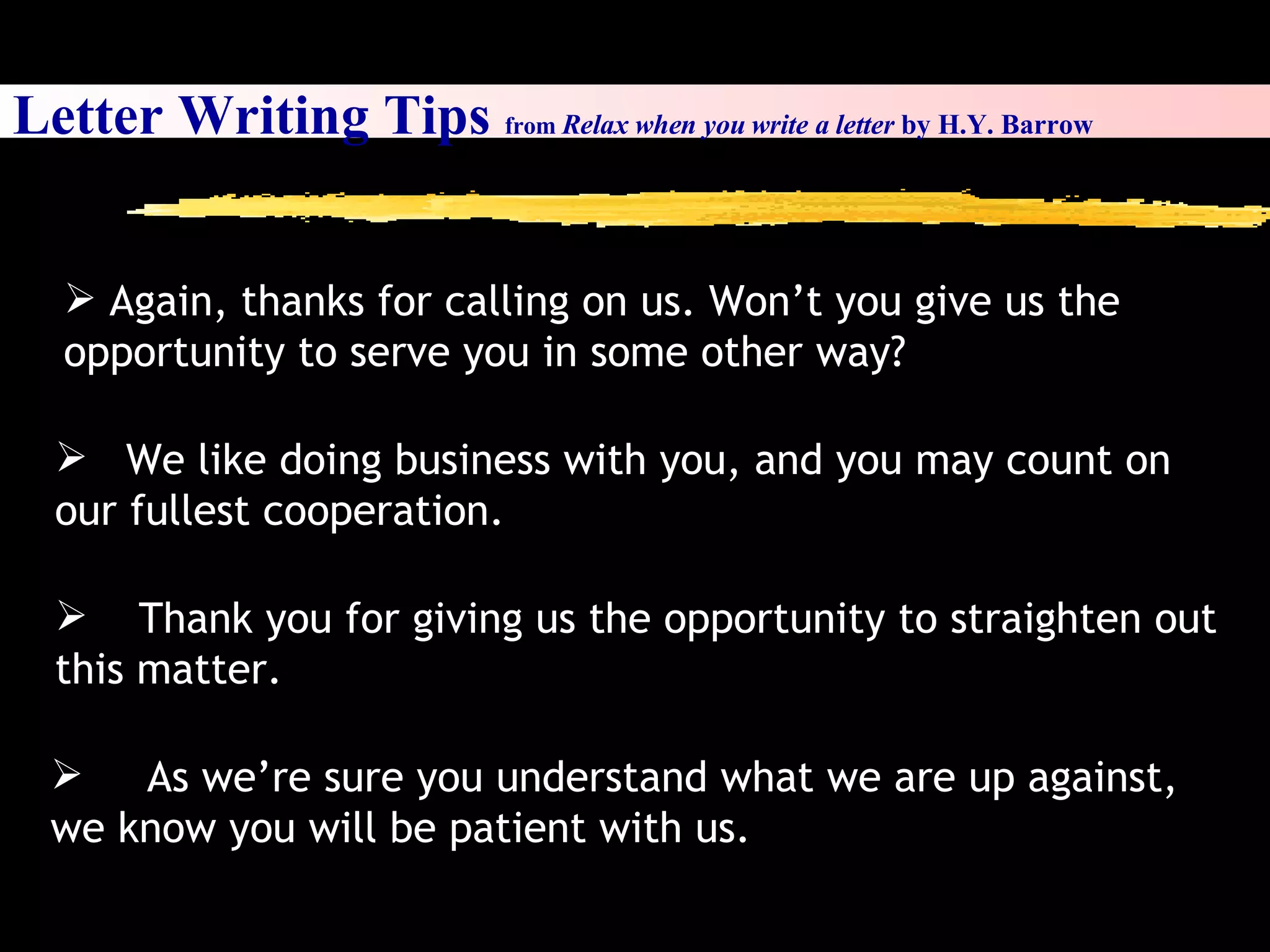 Letter Writing Tips  from  Relax when you write a letter  by H.Y. Barrow As we’re sure you understand what we are up against, we know you will be patient with us.  We like doing business with you, and you may count on our fullest cooperation.  Thank you for giving us the opportunity to straighten out this matter.   Again, thanks for calling on us. Won’t you give us the opportunity to serve you in some other way? 