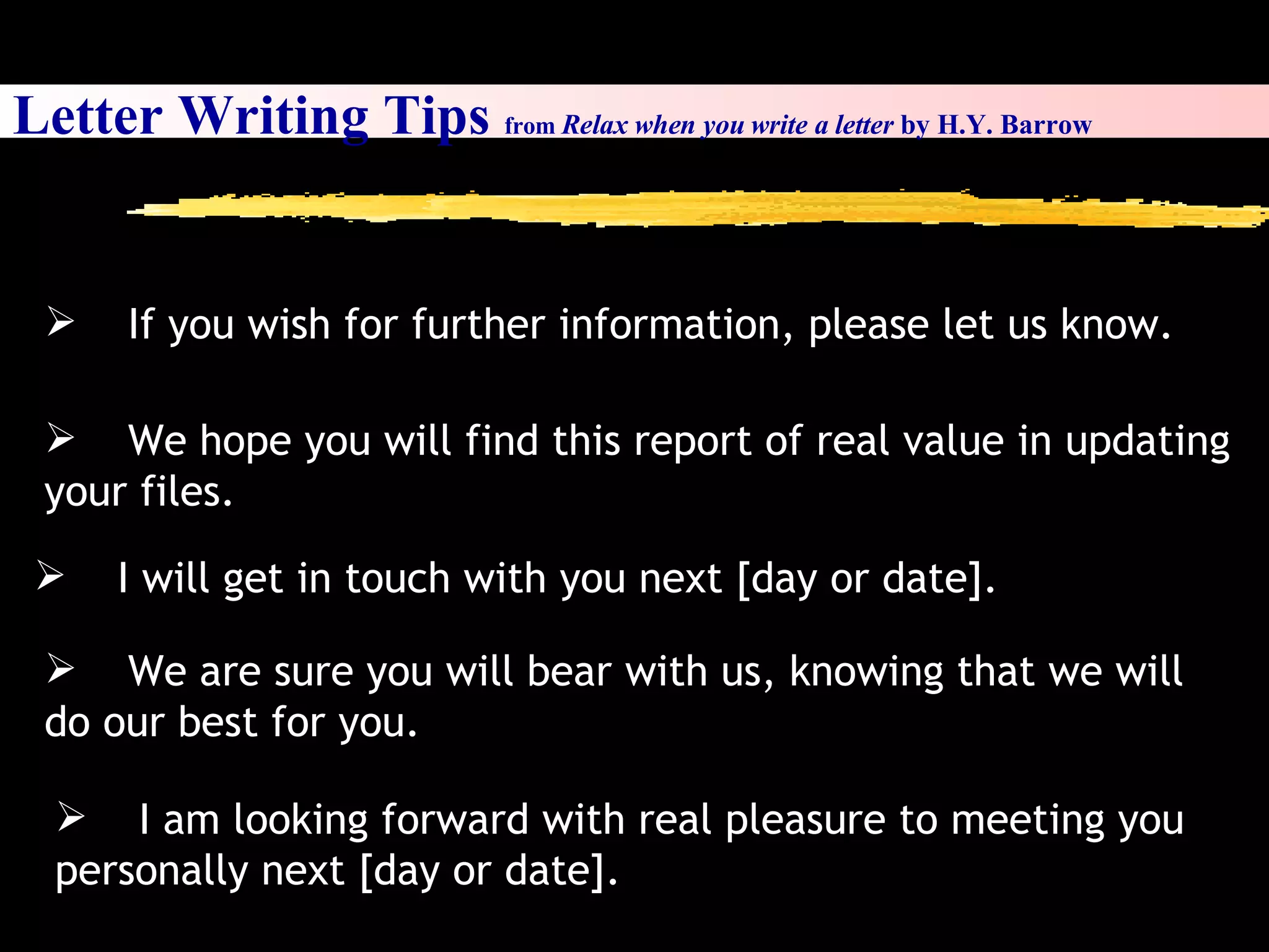 Letter Writing Tips  from  Relax when you write a letter  by H.Y. Barrow I will get in touch with you next [day or date]. We are sure you will bear with us, knowing that we will do our best for you. I am looking forward with real pleasure to meeting you personally next [day or date]. We hope you will find this report of real value in updating your files. If you wish for further information, please let us know. 