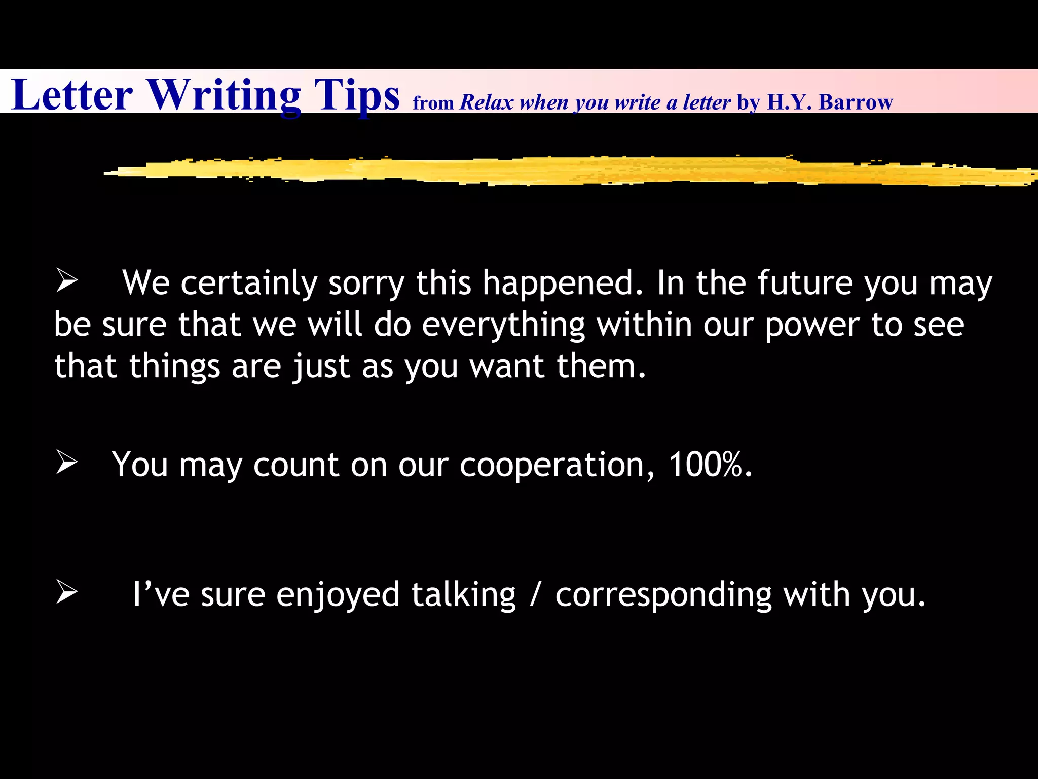 Letter Writing Tips  from  Relax when you write a letter  by H.Y. Barrow We certainly sorry this happened. In the future you may be sure that we will do everything within our power to see that things are just as you want them. You may count on our cooperation, 100%. I’ve sure enjoyed talking / corresponding with you. 