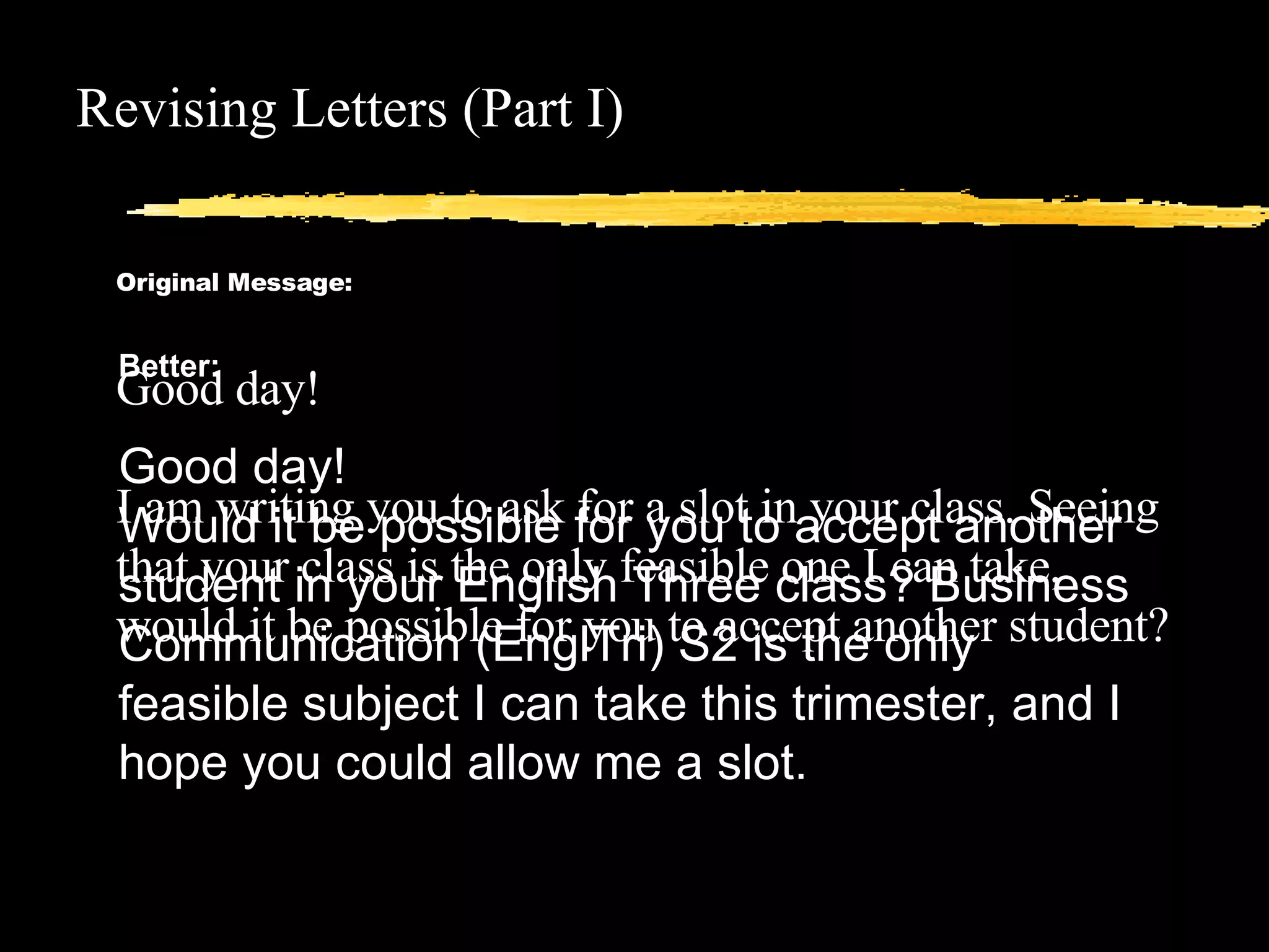 Revising Letters (Part I) Original Message: Good day! I am writing you to ask for a slot in your class. Seeing that your class is the only feasible one I can take, would it be possible for you to accept another student? Better: Good day! Would it be possible for you to accept another student in your English Three class? Business Communication (EnglTri) S2 is the only feasible subject I can take this trimester, and I hope you could allow me a slot. 