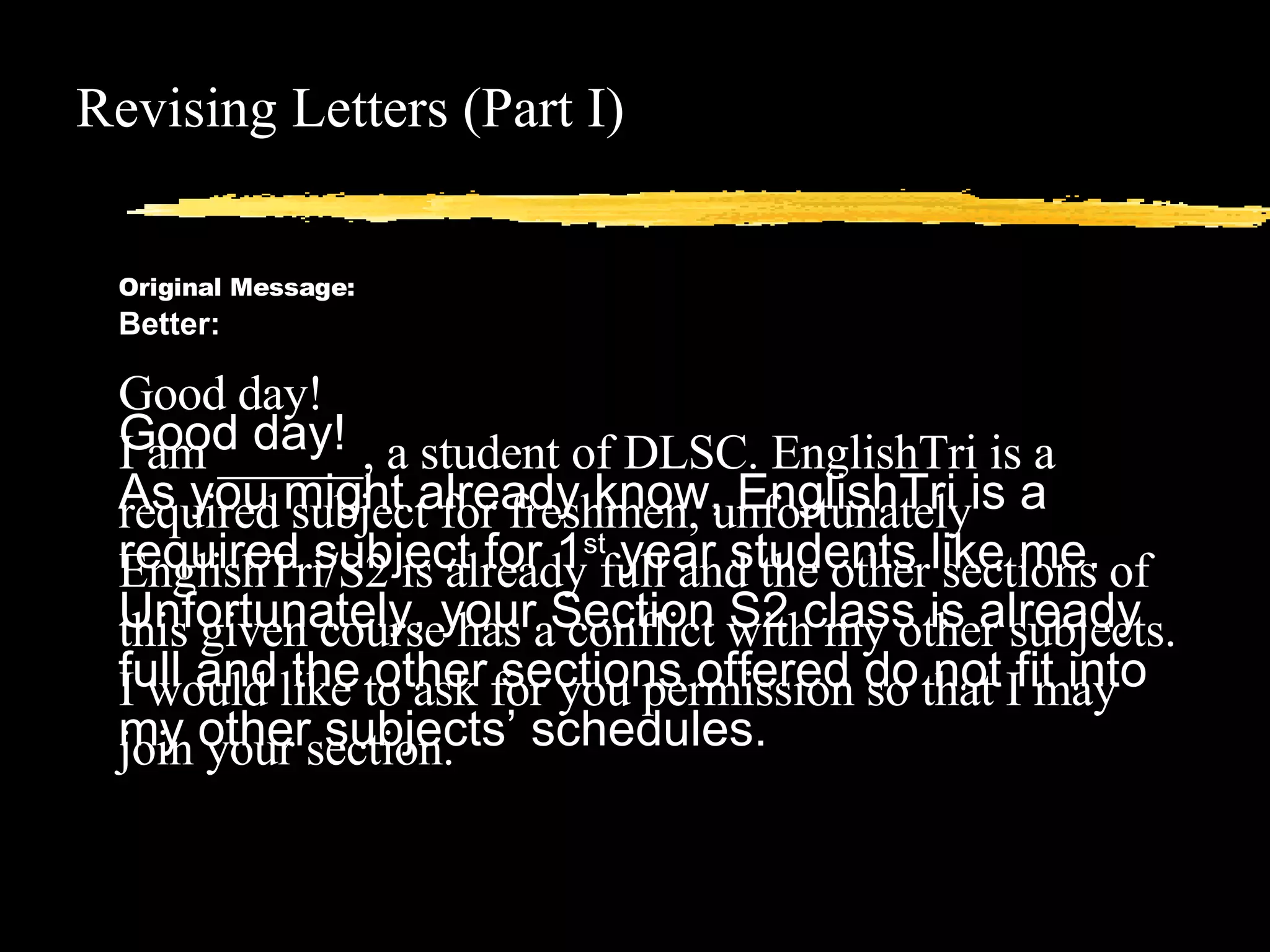 Revising Letters (Part I) Original Message: Good day!  I am ______, a student of DLSC. EnglishTri is a required subject for freshmen, unfortunately EnglishTri/S2 is already full and the other sections of this given course has a conflict with my other subjects. I would like to ask for you permission so that I may join your section. Better:  Good day! As you might already know, EnglishTri is a required subject for 1 st  year students like me. Unfortunately, your Section S2 class is already full and the other sections offered do not fit into my other subjects’ schedules.   